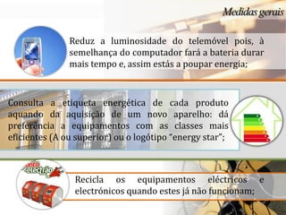 Reduz a luminosidade do telemóvel pois, à
               semelhança do computador fará a bateria durar
               mais tempo e, assim estás a poupar energia;



Consulta a etiqueta energética de cada produto
aquando da aquisição de um novo aparelho: dá
preferência a equipamentos com as classes mais
eficientes (A ou superior) ou o logótipo “energy star”;



                Recicla os equipamentos eléctricos e
                electrónicos quando estes já não funcionam;
 
