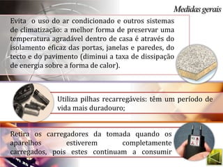 Evita o uso do ar condicionado e outros sistemas
de climatização: a melhor forma de preservar uma
temperatura agradável dentro de casa é através do
isolamento eficaz das portas, janelas e paredes, do
tecto e do pavimento (diminui a taxa de dissipação
de energia sobre a forma de calor).



              Utiliza pilhas recarregáveis: têm um período de
              vida mais duradouro;


Retira os carregadores da tomada quando os
aparelhos       estiverem      completamente
carregados, pois estes continuam a consumir
energia.
 