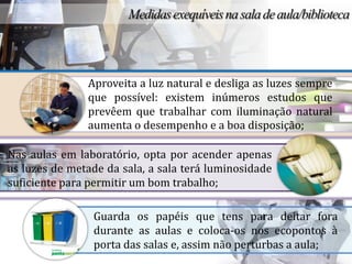 Aproveita a luz natural e desliga as luzes sempre
               que possível: existem inúmeros estudos que
               prevêem que trabalhar com iluminação natural
               aumenta o desempenho e a boa disposição;

Nas aulas em laboratório, opta por acender apenas
as luzes de metade da sala, a sala terá luminosidade
suficiente para permitir um bom trabalho;

                Guarda os papéis que tens para deitar fora
                durante as aulas e coloca-os nos ecopontos à
                porta das salas e, assim não perturbas a aula;
 