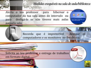 Alerta o teu professor para hibernar o
computador da tua sala antes do intervalo ou
para desligá-lo se não tiveres mais aulas
naquela sala;


             Recorda que é impreterível        desligar os
             computadores e os monitores no fim do dia;




Solicita ao teu professor a entrega de trabalhos
em formato digital.
 