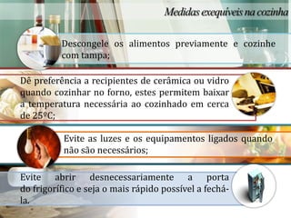 Descongele os alimentos previamente e cozinhe
          com tampa;

Dê preferência a recipientes de cerâmica ou vidro
quando cozinhar no forno, estes permitem baixar
a temperatura necessária ao cozinhado em cerca
de 25ºC;

           Evite as luzes e os equipamentos ligados quando
           não são necessários;

Evite abrir desnecessariamente a porta
do frigorífico e seja o mais rápido possível a fechá-
la.
 