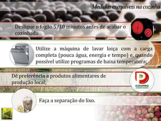 Desligue o fogão 5/10 minutos antes de acabar o
 cozinhado

          Utilize a máquina de lavar loiça com a carga
          completa (pouca água, energia e tempo) e, quando
          possível utilize programas de baixa temperatura;

Dê preferência a produtos alimentares de
produção local;


           Faça a separação do lixo.
 