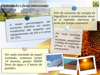20% do consumo de energia de
                               frigoríficos e combinados deve-
                               se à repetida abertura da
                               porta por tempo excessivo.




Por cada tonelada de papel
reciclado, evitamos cortar
14 árvores, gastar 50000
litros de água e 2 barris de
petróleo.
 