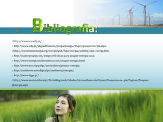 5.
ohttp://www.eco.edp.pt/;
o http://www.edp.pt/pt/particulares/pouparenergia/Pages/pouparenergia.aspx;
ohttp://www.futurenergia.org/ww/pt/pub/futurenergia/activity/save_energy.htm;
o http://saberpoupar.com/artigos/40-dicas-para-poupar-energia-casa;
o http://www.energiasealternativas.com/poupar-energia.html;
o http://www.eco.edp.pt/pt/particulares/poupar-energia;
o http://ambiente.maiadigital.pt/ambiente/energia/;
o http://www.dgge.pt/;
ohttp://www.alentejolitoral.pt/PortalRegional/Cidadao/AconselhamentoEApoio/Poupancaenergia/Paginas/Poupanc
aEnergia.aspx
 