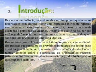 2.
Desde a nossa infância, ou melhor, desde o tempo em que retemos
recordações com clareza, existe uma expressão intrigante repetida
continuamente pelos nossos avós, pelos tios, pelos primos mais
afastados e pelos nossos vizinhos. Diziam eles que “é no poupar que
está o ganho” mas faziam-no com um sorriso entre dentes de quem
sabe que isto não passa de uma ideia utópica.
Ora, se fosse possível colocar esse hábito em prática, a generalidade
das pessoas que considera os provérbios populares leis de sapiência
absoluta, já o tinha feito. E, se assim tivesse acontecido não haviam
tantos lamentos sobre a necessidade de preservar os recursos
naturais e finitos no nosso planeta ou evitar a produção de resíduos
que connosco coabitam.
                                           Continua
 