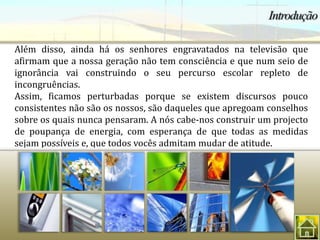 Além disso, ainda há os senhores engravatados na televisão que
afirmam que a nossa geração não tem consciência e que num seio de
ignorância vai construindo o seu percurso escolar repleto de
incongruências.
Assim, ficamos perturbadas porque se existem discursos pouco
consistentes não são os nossos, são daqueles que apregoam conselhos
sobre os quais nunca pensaram. A nós cabe-nos construir um projecto
de poupança de energia, com esperança de que todas as medidas
sejam possíveis e, que todos vocês admitam mudar de atitude.
 