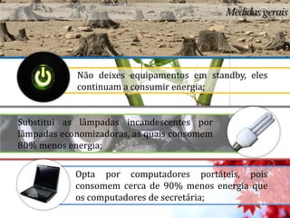 Não deixes equipamentos em standby, eles
            continuam a consumir energia;


Substitui as lâmpadas incandescentes por
lâmpadas economizadoras, as quais consomem
80% menos energia;

            Opta por computadores portáteis, pois
            consomem cerca de 90% menos energia que
            os computadores de secretária;
 