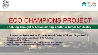 ECO-CHAMPIONS PROJECT
Enabling Thought & Action among Youth for better Air Quality
Project implemented in 50 Institutes of Delhi- NCR and OrganizeD –
• Awareness Workshops on Air Quality & Air Pollution
• Activation of FIX IT! Game
• Theatre Orientation Workshop for Theatre Groups and Teachers
• Vayu Mahotsav – Competitions on Best Practices & Theatre
 
