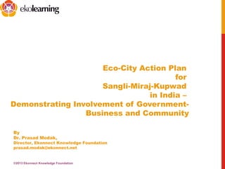 Eco-City Action Plan
for
Sangli-Miraj-Kupwad
in India –
Demonstrating Involvement of Government-
Business and Community
By
Dr. Prasad Modak,
Director, Ekonnect Knowledge Foundation
prasad.modak@ekonnect.net
©2013 Ekonnect Knowledge Foundation
 