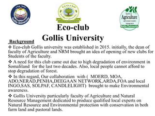 Eco-club
Gollis UniversityBackground
 Eco-club Gollis university was established in 2015. initially, the dean of
faculty of Agriculture and NRM brought an idea of opening of new clubs for
Students of the faculty.
 A need for this club came out due to high degradation of environment in
Somaliland for the last two decades. Also, local people cannot afford to
stop degradation of forest.
 In this regard, Our collaboration with ( MOERD, MOA,
ADO,NERAD,PENHA,DEEGAAN NETWORK,ARDA,FOA and local
INGO,SAS, SOLPAF, CANDLELIGHT) brought to make Environmental
awareness.
 Gollis University particularly faculty of Agriculture and Natural
Resource Management dedicated to produce qualified local experts on
Natural Resource and Environmental protection with conservation in both
farm land and pastoral lands.
 