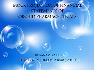 MOCK PROJECTION OF FINANCIAL
STATEMENTS OF
ORCHID PHARMACEUTICALS
BY:-ANAMIKA DEY
REGISTER NUMBER:14MBA1030 (BATCH:2)
 