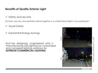 6
Benefits of Quality Exterior Light
BeforeAfter
ü Safety and security
“Comfort, security, and aesthetics blend together in a unified field of light in any parking lot.”
ü Visual Clarity
ü Substantial Energy Savings
Eco has designed, engineered and is
manufacturing LED lighting for customized
and complete lighting solutions for
EXTERIOR COMMERCIAL LIGHTING.
McDonaldsinRosemont,IL,USA
 