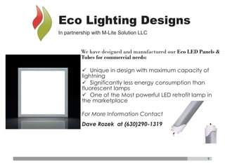 9
We have designed and manufactured our Eco LED Panels &
Tubes for commercial needs:
ü Unique in design with maximum capacity of
lightning
ü Significantly less energy consumption than
fluorescent lamps
ü One of the Most powerful LED retrofit lamp in
the marketplace
For More Information Contact
Dave Rozek at (630)290-1319
Eco Lighting Designs
In partnership with M-Lite Solution LLC
 