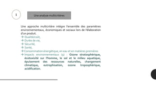 Une approche multicritère intègre l'ensemble des paramètres
environnementaux, économiques et sociaux lors de l’élaboration
d’un produit.
 Qualité/coût,
 Durée de vie,
 Sécurité,
 Santé,
 Consommation énergétique, en eau et en matières premières
 Impacts environnementaux (9) : Ozone stratosphérique,
écotoxicité sur l’homme, le sol et le milieu aquatique,
épuisement des ressources naturelles, changement
climatique, eutrophisation, ozone troposphérique,
acidification.
1 Une analyse multicritères
 