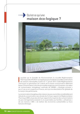 Qu’est-ce qu’une

maison éco-logique ?

I

mpulsée par le Grenelle de l’Environnement, la nouvelle Règlementation
Thermique dite « RT 2012 » va s’appliquer pour toutes les nouvelles constructions
de maisons individuelles à partir du 1er janvier 2013. Cette Règlementation
Thermique va généraliser les critères de la basse consommation (Bâtiment
Basse Consommation), dont les principales exigences sont d’imposer une valeur
de consommation énergétique maximale de 50KWh «  d’énergie primaire  »
par m2 par an en moyenne en France, ainsi qu’une étanchéité à l’air globale de
la maison très performante.
La consommation énergétique des maisons neuves va ainsi être considérablement
réduite (la consommation sera divisée de 2 à 4 par rapport à la Règlementation
Thermique 2005, et par plus de 5 par rapport à la moyenne des consommations
du parc de logements existants !), et va permettre aux familles « utilisatrices »
de ces maisons «  BBC  » de réaliser des économies substantielles sur leurs
factures d’énergie.

10

éco-conception de la maison

 