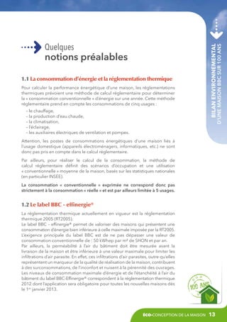 1.1 La consommation d’énergie et la réglementation thermique
Pour calculer la performance énergétique d’une maison, les réglementations
thermiques prévoient une méthode de calcul réglementaire pour déterminer
la « consommation conventionnelle » d’énergie sur une année. Cette méthode
réglementaire prend en compte les consommations de cinq usages :
– le chauffage,
– la production d’eau chaude,
– la climatisation,
– l’éclairage,
– les auxiliaires électriques de ventilation et pompes.

Bilan environnemental

notions préalables

d’une maison BBC sur 100 ans

Quelques

Attention, les postes de consommations énergétiques d’une maison liés à
l’usage domestique (appareils électroménagers, informatiques, etc.) ne sont
donc pas pris en compte dans le calcul réglementaire.
Par ailleurs, pour réaliser le calcul de la consommation, la méthode de
calcul réglementaire définit des scénarios d’occupation et une utilisation
« conventionnelle » moyenne de la maison, basés sur les statistiques nationales
(en particulier INSEE).
La consommation «  conventionnelle  » exprimée ne correspond donc pas
strictement à la consommation « réelle » et est par ailleurs limitée à 5 usages.

1.2 Le label BBC - effinergie®
La réglementation thermique actuellement en vigueur est la réglementation
thermique 2005 (RT2005).
Le label BBC – effinergie® permet de valoriser des maisons qui présentent une
consommation d’énergie bien inférieure à celle maximale imposée par la RT2005.
L’exigence principale du label BBC est de ne pas dépasser une valeur de
consommation conventionnelle de : 50 kWhep par m² de SHON et par an.
Par ailleurs, la perméabilité à l’air du bâtiment doit être mesurée avant la
livraison de la maison et être inférieure à une valeur maximale pour limiter les
infiltrations d’air parasite. En effet, ces infiltrations d’air parasites, outre qu’elles
représentent un marqueur de la qualité de réalisation de la maison, contribuent
à des surconsommations, de l’inconfort et nuisent à la pérennité des ouvrages.
Les niveaux de consommation maximale d’énergie et de l’étanchéité à l’air du
bâtiment du label BBC-Effinergie® correspondent à la réglementation thermique
2012 dont l’application sera obligatoire pour toutes les nouvelles maisons dès
le 1er janvier 2013.

éco-conception de la maison

13

 