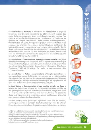 Bilan environnemental

d’une maison BBC sur 100 ans

Le contributeur «  Produits et matériaux de construction  » englobe
l’ensemble des éléments constitutifs du bâtiment, qu’il s’agisse des
murs, de la couverture, des fenêtres, de la peinture, etc. Lorsque l’on
cherche à identifier les impacts de ce contributeur, on s’intéresse au
cycle de vie complet des produits : extraction des matières premières,
transformation en usine, transport du produit jusqu’au chantier, mise
en œuvre sur chantier, vie en œuvre pendant la phase d’utilisation du
bâtiment (entretien, renouvellement de certains éléments) et fin de vie
du produit (centre de stockage, incinération, etc.). Le calcul des impacts
de ce contributeur consiste à la mise en relation des métrés de la maison
avec les données environnementales des produits (disponibles sous le
format d’une FDES 2 ou d’un(e) PEP 3).
Le contributeur « Consommation d’énergie conventionnelle » englobe
les consommations prises en compte dans la réglementation thermique
française : le chauffage, la ventilation, climatisation, la production d’eau
chaude sanitaire, l’alimentation des auxiliaires (Circulateur Chauffage,
Ventilateur VMC) et l’éclairage. On parle de consommation dite
« Conventionnelle ».
Le contributeur «  Autres consommations d’énergie domestique  »
correspond aux usages de l’énergie, non couverts par la réglementation
thermique. Il s’agit par exemple des consommations permettant d’alimenter
l’électroménager, les équipements de bureautique, les équipements de
loisir ou la motorisation éventuelle des volets roulants, etc.
Le contributeur «  Consommation d’eau potable et rejet de l’eau  »
permet de prendre en compte les consommations d’eau potable ou
récupérée pendant la phase d’utilisation du bâtiment, usage de cuisine
et sanitaire, arrosage et nettoyage des espaces, lavage, etc. Les rejets
d’eau sont également pris en compte, que ce soit les eaux grises, les
eaux vannes ou l’eau de pluie collectée.
D’autres contributeurs pourraient également être pris en compte,
comme par exemple le transport des habitants qui permet de calculer
l’impact environnemental des déplacements des habitants de la maison.
2. FDES : Fiche de Déclaration Environnementale et Sanitaire. Elle fournit, selon une méthode normative
de calcul, les informations environnementales et sanitaires d’un produit.
Renseigner une FDES implique de disposer d’une Analyse de Cycle de Vie du produit et d’informations
sanitaires résultant souvent d’essais spécifiques. La base de données française INIES regroupe l’ensemble
des FDES des produits de construction (www.inies.fr).
3. PEP : Profil Environnemental Produit principalement utilisé pour les équipements.
Déclaration environnementale définie selon une norme.
éco-conception de la maison

17

 