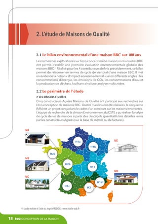 2. L’étude de Maisons de Qualité
2.1 Le bilan environnemental d’une maison BBC sur 100 ans
Les recherches exploratoires sur l’éco-conception de maisons individuelles BBC
ont permis d’établir une première évaluation environnementale globale des
maisons BBC 4. Réalisé pour les 4 contributeurs définis précédemment, ce bilan
permet de raisonner en termes de cycle de vie total d’une maison BBC. Il met
en évidence la notion « d’impact environnemental » selon différents angles : les
consommations d’énergie, les émissions de CO², les consommations d’eau et
la production de déchets, facilitant ainsi une analyse multicritère.

2.2 Le périmètre de l’étude
 les maisons étudiées
Cinq constructeurs Agréés Maisons de Qualité ont participé aux recherches sur
l’éco-conception de maisons BBC. Quatre maisons ont été réalisées, la cinquième
(MA) est un projet conçu dans le cadre d’un concours sur les maisons innovantes.
L’équipe de recherche de la division Environnement du CSTB a pu réaliser l’analyse
de cycle de vie de maisons à partir des descriptifs quantitatifs très détaillés remis
par les constructeurs Agréés (sur la base de métrés ou de factures).
MA

62
59
80
76

27

14

H1a
95
78

H2a

91

28

22
56

55

10

45

72

44

89
21

37

79

39
71

03
69
H1c

23
17

74

38

63
19

15

43

24
46

07

26

MD

73

05

48

33

47
12

64

01

42

87

16

MC

25

58

18
36

H2b
86

40

68
90

25

41
49

85

88

70

35

MB

67

54

H1b

53

ME

57

51
77

61
29

08

02
60

50

30

82

H1c

81

32

65

34

H3

31

H1d04

84
13

06

83

11
09
66

2B

2A

4. Etude réalisée à l’aide du logiciel ELODIE : www.elodie-cstb.fr

18

éco-conception de la maison

 