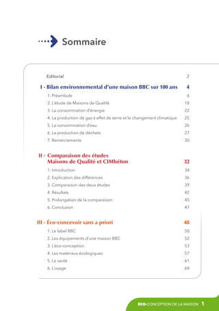Sommaire

Editorial 

2

I - Bilan environnemental d’une maison BBC sur 100 ans 
1. Préambule 

4
6

2. L’étude de Maisons de Qualité 

18

3. La consommation d’énergie 

22

4. La production de gaz à effet de serre et le changement climatique 

25

5. La consommation d’eau 

26

6. La production de déchets 

27

7. Remerciements 

30

	 II - 	Comparaison des études
	Maisons de Qualité et CIMbéton 

32

1. Introduction 

34

2. Explication des différences

36

3. Comparaison des deux études

39

4. Résultats

42

5. Prolongation de la comparaison

45

6. Conclusion

47

I
	 II - éco-concevoir sans a priori 

48

1. Le label BBC 

50

2. Les équipements d’une maison BBC 

52

3. L’éco-conception 

53

4. Les matériaux écologiques 

57

5. La santé 

61

6. L’usage 

64

éco-conception de la maison

1

 