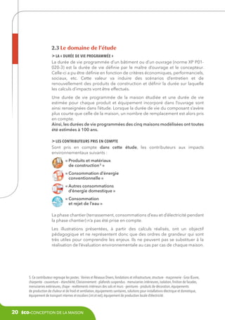 2.3 Le domaine de l’étude
 la « durée de vie programmée »
La durée de vie programmée d’un bâtiment ou d’un ouvrage (norme XP P01020-3) est la durée de vie définie par le maître d‘ouvrage et le concepteur.
Celle-ci a pu être définie en fonction de critères économiques, performanciels,
sociaux, etc. Cette valeur va induire des scénarios d’entretien et de
renouvellement des produits de construction et définir la durée sur laquelle
les calculs d’impacts vont être effectués.
Une durée de vie programmée de la maison étudiée et une durée de vie
estimée pour chaque produit et équipement incorporé dans l’ouvrage sont
ainsi renseignées dans l’étude. Lorsque la durée de vie du composant s’avère
plus courte que celle de la maison, un nombre de remplacement est alors pris
en compte.
Ainsi, les durées de vie programmées des cinq maisons modélisées ont toutes
été estimées à 100 ans.

 les contributeurs pris en compte
Sont pris en compte dans cette étude, les contributeurs aux impacts
environnementaux suivants :
«  roduits et matériaux
P
de construction 5 »
«  onsommation d’énergie
C
conventionnelle »
«  utres consommations
A
d’énergie domestique »
«  onsommation
C
et rejet de l’eau »
La phase chantier (terrassement, consommations d’eau et d’électricité pendant
la phase chantier) n’a pas été prise en compte.
Les illustrations présentées, à partir des calculs réalisés, ont un objectif
pédagogique et ne représentent donc que des ordres de grandeur qui sont
très utiles pour comprendre les enjeux. Ils ne peuvent pas se substituer à la
réalisation de l’évaluation environnementale au cas par cas de chaque maison.

5. Ce contributeur regroupe les postes : Voiries et Réseaux Divers, fondations et infrastructure, structure - maçonnerie - Gros Œuvre,
charpente - couverture – étanchéité, Cloisonnement - plafonds suspendus - menuiseries intérieures, isolation, finition de facades,
menuiseries extérieures, chape - revêtements intérieurs des sols et murs - peintures - produits de décoration, équipements
de production de chaleur et de froid et ventilation, équipements sanitaires, solutions pour installations électrique et domotique,
équipement de transport internes et escaliers (int et ext), équipement de production locale d’électricité.

20

éco-conception de la maison

 