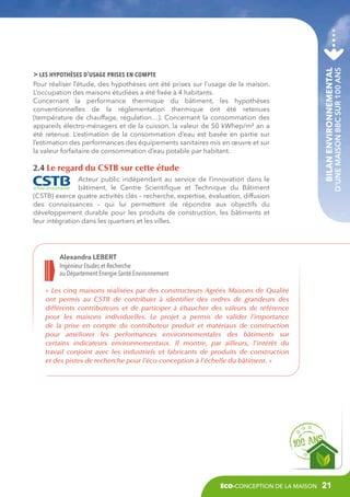 2.4 Le regard du CSTB sur cette étude
Acteur public indépendant au service de l’innovation dans le
bâtiment, le Centre Scientifique et Technique du Bâtiment
(CSTB) exerce quatre activités clés – recherche, expertise, évaluation, diffusion
des connaissances – qui lui permettent de répondre aux objectifs du
développement durable pour les produits de construction, les bâtiments et
leur intégration dans les quartiers et les villes.

Bilan environnemental

Pour réaliser l’étude, des hypothèses ont été prises sur l’usage de la maison.
L’occupation des maisons étudiées a été fixée à 4 habitants.
Concernant la performance thermique du bâtiment, les hypothèses
conventionnelles de la réglementation thermique ont été retenues
(température de chauffage, régulation…). Concernant la consommation des
appareils électro-ménagers et de la cuisson, la valeur de 50 kWhep/m² an a
été retenue. L’estimation de la consommation d’eau est basée en partie sur
l’estimation des performances des équipements sanitaires mis en œuvre et sur
la valeur forfaitaire de consommation d’eau potable par habitant.

d’une maison BBC sur 100 ans

 les hypothèses d’usage prises en compte

Alexandra LEBERT
Ingénieur Etudes et Recherche
au Département Energie Santé Environnement
«  Les cinq maisons réalisées par des constructeurs Agréés Maisons de Qualité
ont permis au CSTB de contribuer à identifier des ordres de grandeurs des
différents contributeurs et de participer à ébaucher des valeurs de référence
pour les maisons individuelles. Le projet a permis de valider l’importance
de la prise en compte du contributeur produit et matériaux de construction
pour améliorer les performances environnementales des bâtiments sur
certains indicateurs environnementaux. Il montre, par ailleurs, l’intérêt du
travail conjoint avec les industriels et fabricants de produits de construction
et des pistes de recherche pour l’éco-conception à l’échelle du bâtiment. »

éco-conception de la maison

21

 
