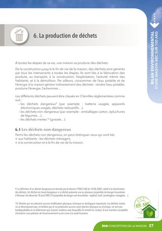 De la construction jusqu’à la fin de vie de la maison, des déchets sont générés
par tous les intervenants à toutes les étapes. Ils sont liés à la fabrication des
produits, au transport, à la construction, l’exploitation, l’activité même des
habitants, et à la démolition. Par ailleurs, consommer de l’eau potable et de
l’énergie à la maison génère indirectement des déchets : rendre l’eau potable,
produire l’énergie, l’acheminer...

Bilan environnemental

à toutes les étapes de sa vie, une maison va produire des déchets.

d’une maison BBC sur 100 ans

6. La production de déchets

Les différents déchets peuvent être classés en 3 familles réglementées comme
suit :
– es déchets dangereux 9 (par exemple  : batterie usagée, appareils
l
électroniques usagés, déchets radioactifs…),
– es déchets non dangereux (par exemple : emballages carton, épluchures
l
de légumes…),
– les déchets inertes 10 (gravats…).

6.1 Les déchets non dangereux
Parmi les déchets non dangereux, on peut distinguer ceux qui sont liés
aux habitants : les déchets ménagers,
à la construction et à la fin de vie de la maison.

9. La définition d’un déchet dangereux est donnée par le décret n°2002-540 du 18-04-2002, relatif à la classification
des déchets. Un déchet est classé dangereux si ce déchet présente une ou plusieurs propriétés de danger énumérées
à l‘Annexe I du décret du 18 avril 2002 (14 propriétés de danger sont énumérées : explosif, nocif, cancérogène, mutagène…).
10. Déchets qui ne subissent aucune modification physique, chimique ou biologique importante. Les déchets inertes
ne se décomposent pas, ne brûlent pas et ne produisent aucune autre réaction physique ou chimique, ne sont pas
biodégradables et ne détériorent pas d’autres matières avec lesquelles ils entrent en contact, d’une manière susceptible
d’entraîner une pollution de l’environnement ou de nuire à la santé humaine.

éco-conception de la maison

27

 