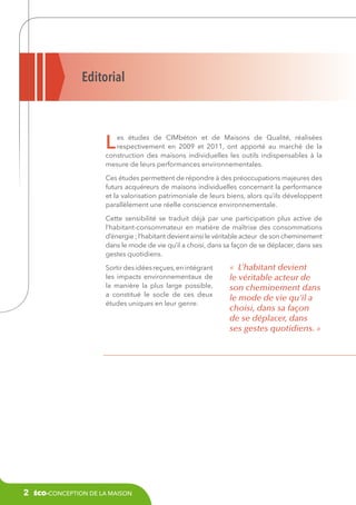 Editorial

L

es études de CIMbéton et de Maisons de Qualité, réalisées
respectivement en 2009 et 2011, ont apporté au marché de la
construction des maisons individuelles les outils indispensables à la
mesure de leurs performances environnementales.
Ces études permettent de répondre à des préoccupations majeures des
futurs acquéreurs de maisons individuelles concernant la performance
et la valorisation patrimoniale de leurs biens, alors qu’ils développent
parallèlement une réelle conscience environnementale.
Cette sensibilité se traduit déjà par une participation plus active de
l’habitant-consommateur en matière de maîtrise des consommations
d’énergie ; l’habitant devient ainsi le véritable acteur de son cheminement
dans le mode de vie qu’il a choisi, dans sa façon de se déplacer, dans ses
gestes quotidiens.
Sortir des idées reçues, en intégrant
les impacts environnementaux de
la manière la plus large possible,
a constitué le socle de ces deux
études uniques en leur genre.

2

éco-conception de la maison

«  L’habitant devient
le véritable acteur de
son cheminement dans
le mode de vie qu’il a
choisi, dans sa façon
de se déplacer, dans
ses gestes quotidiens. »

 