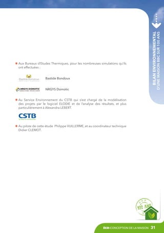 Bilan environnemental

Bastide Bondoux

d’une maison BBC sur 100 ans

A
 ux Bureaux d’Etudes Thermiques, pour les nombreuses simulations qu’ils
ont effectuées :

NRGYS Domotic
A
 u Service Environnement du CSTB qui s’est chargé de la modélisation
des projets par le logiciel ELODIE et de l’analyse des résultats, et plus
particulièrement à Alexandra LEBERT.

A
 u pilote de cette étude Philippe VUILLERME, et au coordinateur technique
Didier CLEMOT.

éco-conception de la maison

31

 