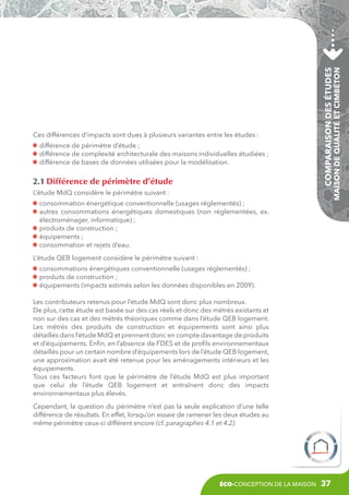 2.1 Différence de périmètre d’étude

Comparaison des études

différence de périmètre d’étude ;
différence de complexité architecturale des maisons individuelles étudiées ;
différence de bases de données utilisées pour la modélisation.

Maison de Qualité et CIMbéton

Ces différences d’impacts sont dues à plusieurs variantes entre les études :

L’étude MdQ considère le périmètre suivant :
consommation énergétique conventionnelle (usages réglementés) ;
a
 utres consommations énergétiques domestiques (non réglementées, ex.
électroménager, informatique) ;
produits de construction ;
équipements ;
consommation et rejets d’eau.
L’étude QEB logement considère le périmètre suivant :
consommations énergétiques conventionnelle (usages réglementés) ;
produits de construction ;
équipements (impacts estimés selon les données disponibles en 2009).
Les contributeurs retenus pour l’étude MdQ sont donc plus nombreux.
De plus, cette étude est basée sur des cas réels et donc des métrés existants et
non sur des cas et des métrés théoriques comme dans l’étude QEB logement.
Les métrés des produits de construction et équipements sont ainsi plus
détaillés dans l’étude MdQ et prennent donc en compte davantage de produits
et d’équipements. Enfin, en l’absence de FDES et de profils environnementaux
détaillés pour un certain nombre d’équipements lors de l’étude QEB logement,
une approximation avait été retenue pour les aménagements intérieurs et les
équipements.
Tous ces facteurs font que le périmètre de l’étude MdQ est plus important
que celui de l’étude QEB logement et entraînent donc des impacts
environnementaux plus élevés.
Cependant, la question du périmètre n’est pas la seule explication d’une telle
différence de résultats. En effet, lorsqu’on essaie de ramener les deux études au
même périmètre ceux-ci différent encore (cf. paragraphes 4.1 et 4.2).

éco-conception de la maison

37

 