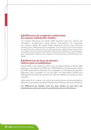 2.2 Différences de complexité architecturale
des maisons individuelles étudiées
Les maisons théoriques de l’étude QEB logement sont des maisons de
conception architecturale simple (forme rectangulaire et compacte).
Les maisons réelles de l’étude MdQ présentent chacune des éléments
architecturaux relativement plus complexes. Ceci entraine une consommation
de matériaux de construction au m² plus grande par rapport à des maisons plus
compactes. Ainsi la présence de balcons, de toitures discontinues, de fondations
plus importantes entraine des impacts environnementaux sensiblement plus
élevés.

2.3 Différences de bases de données
utilisées pour la modélisation
L’étude MdQ a été réalisée en 2011 avec le logiciel Elodie et l’étude QEB
logement a été réalisée en 2009 avec TEAM Bâtiment. Chaque étude a utilisé
les FDES disponibles à l’époque de sa réalisation et des bases de données
différentes pour compléter en cas de FDES non disponibles (TEAM pour
QEB logement et base de données du CSTB pour MdQ). Les résultats en sont
impactés.
L’état actuel de la « science » du calcul de la performance environnementale de
bâtiment ne permet pas de séparer facilement les influences de ces trois facteurs.
Les différences de résultats entre les deux études ne sont donc pas
contradictoires, elles sont dues à la combinaison de ces trois facteurs.

38

éco-conception de la maison

 