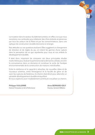 La mutation dans le secteur du bâtiment amène, en effet, à ce que nous
revisitions nos certitudes pour élaborer des choix éclairés et pérennes
par tous les acteurs de la filière et par les consommateurs, dans une
optique de construction durable économe en énergie.
Nos attitudes sur ces questions évoluent. Elles suggèrent un changement
de direction et de règles du jeu, et initient les germes d’une rupture
dans la perception de ce que représente pour nous et nos enfants le
développement durable.
Il était donc important de comparer ces deux principales études
multicritères pour évaluer la pertinence de la démarche utilisée, enrichir
la connaissance dans ce domaine et constituer le socle de l’analyse
environnementale de la construction de maisons individuelles.
Entre la résilience et la capacité à absorber de nouvelles idées et de
nouveaux schémas, entre l’émergence et la faculté de gérer et de
saisir les ruptures de l’extérieur, le chemin était étroit pour atteindre un
véritable développement durable et équilibré.
Et nous espérons avoir modestement contribué à visualiser ce chemin.

Philippe VUILLERME
Club de l’Innovation et de la Performance

Anne Bernard-Gely
Directeur Général CIMbéton

éco-conception de la maison

3

 
