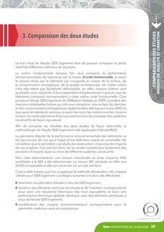 La notion fondamentale lorsque l’on veut comparer la performance
environnementale de bâtiments est la notion d’unité fonctionnelle, à savoir
le service rendu par le bâtiment aux occupants au niveau de la surface, de
la consommation énergétique, de la qualité architecturale, etc. Cette notion
n’est elle-même pas facilement définissable, en effet, certains critères sont
qualitatifs voire subjectifs. Il faut cependant obligatoirement s’assurer que les
bâtiments comparés correspondent à cette même unité fonctionnelle. C’est
pourquoi l’étude QEB logement de CIMbéton réalisée en 2009 considère des
maisons individuelles fictives qui ont une conception, une surface de plancher
et des consommations énergétiques réglementées identiques (niveau BBC) et
que seuls les éléments verticaux à savoir les murs, les isolations et les cloisons
varient. Ce mode opératoire théorique permet ainsi de comparer des systèmes
constructifs de façon rigoureuse.

Comparaison des études

Le but initial de l’étude QEB logement était de pouvoir comparer le poids
relatif de différents matériaux de structure.

Maison de Qualité et CIMbéton

3. Comparaison des deux études

Afin de comparer les résultats des deux études de façon rationnelle, la
méthodologie de l’étude QEB logement a été appliquée à l’étude MdQ.
Le périmètre d’étude de la performance environnementale des bâtiments ne
fait pas encore de nos jours l’objet d’une définition exacte et universelle. Ne
considérer que le périmètre « produits de construction » maximise les impacts
de ces produits. Ceci permet donc de se rendre compte plus facilement des
variations d’impacts dues au choix de différents systèmes constructifs.
Pour cette démonstration, une maison individuelle en zone moyenne H2b
semblable à la MI2 a été sélectionnée. La maison MC possède en effet une
SHON comparable et elle est construite sur un vide sanitaire.
C’est à cette maison que l’on a appliqué la méthode d’évaluation des impacts
utilisée pour QEB logement. Les étapes suivantes ont donc été effectuées :
restriction du périmètre d’étude à celui de QEB logement ;
v
 ariation des éléments verticaux structurels et de l’isolation correspondante
pour avoir une résistance thermique des murs équivalente et donc une
performance thermique globale identique, avec des éléments identiques à
ceux de l’étude QEB logement ;
m
 odélisation des impacts environnementaux correspondants pour le
périmètre matériaux seuls et comparaison.

éco-conception de la maison

39

 