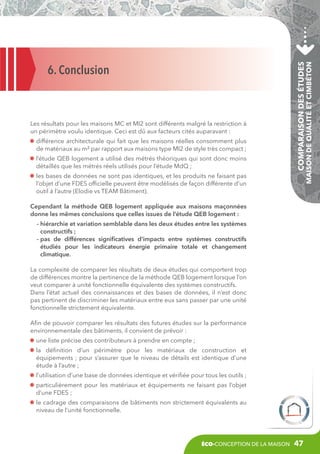 d
 ifférence architecturale qui fait que les maisons réelles consomment plus
de matériaux au m² par rapport aux maisons type MI2 de style très compact ;
l
’étude QEB logement a utilisé des métrés théoriques qui sont donc moins
détaillés que les métrés réels utilisés pour l’étude MdQ ;

Comparaison des études

Les résultats pour les maisons MC et MI2 sont différents malgré la restriction à
un périmètre voulu identique. Ceci est dû aux facteurs cités auparavant :

Maison de Qualité et CIMbéton

6. Conclusion

l
es bases de données ne sont pas identiques, et les produits ne faisant pas
l’objet d’une FDES officielle peuvent être modélisés de façon différente d’un
outil à l’autre (Elodie vs TEAM Bâtiment).
Cependant la méthode QEB logement appliquée aux maisons maçonnées
donne les mêmes conclusions que celles issues de l’étude QEB logement :
- hiérarchie et variation semblable dans les deux études entre les systèmes

constructifs ;
- pas de différences significatives d’impacts entre systèmes constructifs

étudiés pour les indicateurs énergie primaire totale et changement
climatique.
La complexité de comparer les résultats de deux études qui comportent trop
de différences montre la pertinence de la méthode QEB logement lorsque l’on
veut comparer à unité fonctionnelle équivalente des systèmes constructifs.
Dans l’état actuel des connaissances et des bases de données, il n’est donc
pas pertinent de discriminer les matériaux entre eux sans passer par une unité
fonctionnelle strictement équivalente.
Afin de pouvoir comparer les résultats des futures études sur la performance
environnementale des bâtiments, il convient de prévoir :
u
 ne liste précise des contributeurs à prendre en compte ;
l
a définition d’un périmètre pour les matériaux de construction et
équipements ; pour s’assurer que le niveau de détails est identique d’une
étude à l’autre ;
l
’utilisation d’une base de données identique et vérifiée pour tous les outils ;
p
 articulièrement pour les matériaux et équipements ne faisant pas l’objet
d’une FDES ;
l
e cadrage des comparaisons de bâtiments non strictement équivalents au
niveau de l’unité fonctionnelle.

éco-conception de la maison

47

 