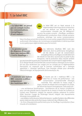 1. Le label BBC
« Le label BBC ne prend
pas en compte toutes
les consommations
énergétiques
d’une maison »

Le label BBC est un label associé à la
réglementation thermique de la construction
qui est attribué aux bâtiments dont la
consommation n’excède pas 50 kWhep/m²/
an pour les postes suivants : chauffage, ventilation,
refroidissement, production d’eau chaude sanitaire,
auxiliaires, éclairage. Les autres consommations,
liées à la phase amont de construction et aux autres usages (électroménager,
audiovisuel, informatique, etc.) ne sont pas comptabilisées ni même soumises
à une quelconque réglementation pour le moment.

« Le premier poste
de dépense d’énergie
dans une maison BBC,
c’est le chauffage »

Les bâtiments labellisés BBC sont des
bâtiments dont la performance énergétique
est très élevée. La part de consommation
énergétique liée au chauffage a considérablement
été réduite et n’est donc souvent plus le poste le plus
énergivore, c’est la production d’eau chaude sanitaire
qui peut prendre la part la plus importante des consommations réglementées.
Si on élargit l’étude à l’ensemble des consommations d’énergie d’une maison
(et non plus seulement aux usages pris en compte par la réglementation
thermique), on s’aperçoit que le premier contributeur est «  l’énergie
spécifique  ». L’énergie spécifique, c’est l’énergie utilisée pour alimenter
l’électroménager, les équipements de bureautique, etc.

« Construire une maison
BBC consiste à utiliser
uniquement
des matériaux BBC »

Il n’existe pas de «  matériaux BBC  ». Le
label fixe un niveau de performance  : une
consommation conventionnelle d’énergie
maximale. Pour atteindre le niveau exigé, il
s’agit, à toutes les étapes de la conception du projet,
de réduire les besoins énergétiques. Cela passe par :
– une architecture bioclimatique  : l’architecture de la maison conditionne
pour une très grande part la capacité de la maison à limiter les surfaces en
contact avec l’extérieur, intégrer les apports solaires, préserver le confort
d’été, favoriser l’usage de l’éclairage naturel, intégrer des équipements
d’énergie renouvelable, etc.
– une isolation renforcée pour réduire les besoins : qualité d’isolation des différentes
parois, traitement des ponts thermiques, traitement des infiltrations d’air.
– le choix d’équipements performants pour le chauffage, la production d’eau
chaude et la ventilation.

50

éco-conception de la maison

 