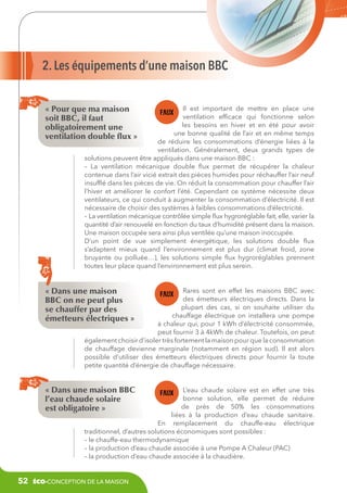 2. Les équipements d’une maison BBC
« Pour que ma maison
soit BBC, il faut
obligatoirement une
ventilation double flux »

Il est important de mettre en place une
ventilation efficace qui fonctionne selon
les besoins en hiver et en été pour avoir
une bonne qualité de l’air et en même temps
de réduire les consommations d’énergie liées à la
ventilation. Généralement, deux grands types de
solutions peuvent être appliqués dans une maison BBC :
– La ventilation mécanique double flux permet de récupérer la chaleur
contenue dans l’air vicié extrait des pièces humides pour réchauffer l’air neuf
insufflé dans les pièces de vie. On réduit la consommation pour chauffer l’air
l’hiver et améliorer le confort l’été. Cependant ce système nécessite deux
ventilateurs, ce qui conduit à augmenter la consommation d’électricité. Il est
nécessaire de choisir des systèmes à faibles consommations d’électricité.
– La ventilation mécanique contrôlée simple flux hygroréglable fait, elle, varier la
quantité d’air renouvelé en fonction du taux d’humidité présent dans la maison.
Une maison occupée sera ainsi plus ventilée qu’une maison inoccupée.
D’un point de vue simplement énergétique, les solutions double flux
s’adaptent mieux quand l’environnement est plus dur (climat froid, zone
bruyante ou polluée…), les solutions simple flux hygroréglables prennent
toutes leur place quand l’environnement est plus serein.

« Dans une maison
BBC on ne peut plus
se chauffer par des
émetteurs électriques »

Rares sont en effet les maisons BBC avec
des émetteurs électriques directs. Dans la
plupart des cas, si on souhaite utiliser du
chauffage électrique on installera une pompe
à chaleur qui, pour 1 kWh d’électricité consommée,
peut fournir 3 à 4kWh de chaleur. Toutefois, on peut
également choisir d’isoler très fortement la maison pour que la consommation
de chauffage devienne marginale (notamment en région sud). Il est alors
possible d’utiliser des émetteurs électriques directs pour fournir la toute
petite quantité d’énergie de chauffage nécessaire.

« Dans une maison BBC
l’eau chaude solaire
est obligatoire »

L’eau chaude solaire est en effet une très
bonne solution, elle permet de réduire
de près de 50% les consommations
liées à la production d’eau chaude sanitaire.
En remplacement du chauffe-eau électrique
traditionnel, d’autres solutions économiques sont possibles :
– le chauffe-eau thermodynamique
– la production d’eau chaude associée à une Pompe A Chaleur (PAC)
– la production d’eau chaude associée à la chaudière.

52

éco-conception de la maison

 