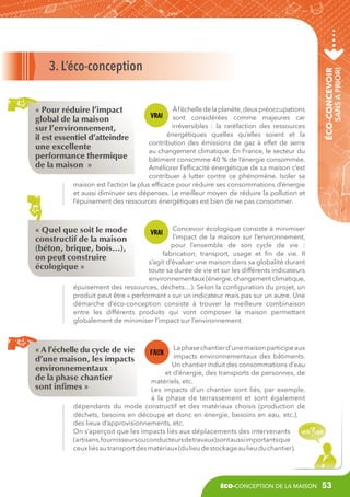à l’échelle de la planète, deux préoccupations
sont considérées comme majeures car
irréversibles  : la raréfaction des ressources
énergétiques quelles qu’elles soient et la
contribution des émissions de gaz à effet de serre
au changement climatique. En France, le secteur du
bâtiment consomme 40 % de l’énergie consommée.
Améliorer l’efficacité énergétique de sa maison c’est
contribuer à lutter contre ce phénomène. Isoler sa
maison est l’action la plus efficace pour réduire ses consommations d’énergie
et aussi diminuer ses dépenses. Le meilleur moyen de réduire la pollution et
l’épuisement des ressources énergétiques est bien de ne pas consommer.

sans a priori

« Pour réduire l’impact
global de la maison
sur l’environnement,
il est essentiel d’atteindre
une excellente
performance thermique
de la maison  »

éco-concevoir

3. L’éco-conception

Concevoir écologique consiste à minimiser
l’impact de la maison sur l’environnement,
pour l’ensemble de son cycle de vie  :
fabrication, transport, usage et fin de vie. Il
s’agit d’évaluer une maison dans sa globalité durant
toute sa durée de vie et sur les différents indicateurs
environnementaux (énergie, changement climatique,
épuisement des ressources, déchets…). Selon la configuration du projet, un
produit peut être « performant » sur un indicateur mais pas sur un autre. Une
démarche d’éco-conception consiste à trouver la meilleure combinaison
entre les différents produits qui vont composer la maison permettant
globalement de minimiser l’impact sur l’environnement.

« Quel que soit le mode
constructif de la maison
(béton, brique, bois…),
on peut construire
écologique »

La phase chantier d’une maison participe aux
impacts environnementaux des bâtiments.
Un chantier induit des consommations d’eau
et d’énergie, des transports de personnes, de
matériels, etc.
Les impacts d’un chantier sont liés, par exemple,
à la phase de terrassement et sont également
dépendants du mode constructif et des matériaux choisis (production de
déchets, besoins en découpe et donc en énergie, besoins en eau, etc.),
des lieux d’approvisionnements, etc.
On s’aperçoit que les impacts liés aux déplacements des intervenants
(artisans,fournisseurs ou conducteurs de travaux) sont aussi importants que
ceux liés au transport des matériaux (du lieu de stockage au lieu du chantier).

« A l’échelle du cycle de vie
d’une maison, les impacts
environnementaux
de la phase chantier
sont infimes »

éco-conception de la maison

53

 