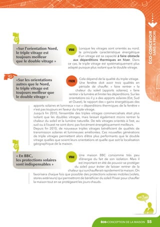sans a priori

Lorsque les vitrages sont orientés au nord,
la principale caractéristique énergétique
d’un vitrage est sa capacité à faire obstacle
aux déperditions thermiques en hiver. Dans
ce cas, le triple vitrage est systématiquement plus
adapté puisque plus isolant que le double vitrage.

éco-concevoir

«Sur l’orientation Nord,
le triple vitrage est
toujours meilleur
que le double vitrage »

Cela dépend de la qualité du triple vitrage.
Une fenêtre doit avoir trois qualités en
période de chauffe: «  faire rentrer  » la
chaleur du soleil (apports solaires), «  faire
rentrer » la lumière et limiter les déperditions. Sur les
orientations où il y a des apports solaires (Est, Sud
et Ouest), le rapport des « gains énergétiques des
apports solaires et lumineux » sur « déperditions thermiques de la fenêtre »
n’est pas toujours en faveur du triple vitrage.
Jusqu’à fin 2010, l’ensemble des triples vitrages commercialisés était plus
isolant que les doubles vitrages, mais laissait également moins rentrer la
chaleur du soleil et la lumière naturelle. De tels vitrages orientés à l’est, au
sud ou à l’ouest ne sont donc pas forcément énergétiquement meilleurs.
Depuis fin 2010, de nouveaux triples vitrages bénéficient de qualités de
transmission solaires et lumineuses améliorées. Ces nouvelles générations
de triple vitrages permettent alors d’être plus performants que le double
vitrage quelles que soient leurs orientations et quelle que soit la localisation
géographique de la maison.

«Sur les orientations
autres que le Nord,
le triple vitrage est
toujours meilleur que
le double vitrage »

Une maison BBC consomme très peu
d’énergie du fait de son isolation. Mais il
est important en été de pouvoir se protéger
du soleil pour éviter de laisser rentrer de la
chaleur qui surchaufferait rapidement la maison. On
favorisera chaque fois que possible des protections solaires mobiles (volets,
stores extérieurs) qui permettront de bénéficier du soleil l’hiver pour chauffer
la maison tout en se protégeant les jours chauds.

« En BBC,
les protections solaires
sont indispensables »

éco-conception de la maison

55

 