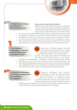 « Il faut mieux rénover
que démolir et
construire du neuf »

Aucun choix ne peut être fait a priori.
Selon la nature et la solidité mécanique du bâtiment
existant, la nature des travaux à réaliser, le cahier des
charges des fonctionnalités souhaitées, la conclusion
pour le bilan environnemental, qui doit être réalisé
au cas par cas, peut être différente. Par ailleurs, l’argument environnemental
ne doit pas se substituer à une réflexion globale intégrant bien l’ensemble
des aspects sociaux, économiques, environnementaux et culturels. Comme
la consommation d’énergie en fonctionnement est le contributeur majeur,
toute rénovation dont les performances seraient nettement moins bonnes
que celles du neuf aurait des impacts plus forts qu’une construction neuve.

« Une maison
écologique, c’est une
maison qui produit
sa propre énergie »

Avant tout, la meilleure énergie, c’est celle
qui n’est pas consommée. Donc une maison
écologique, c’est tout d’abord une maison dont
les besoins en énergie, en eau sont minimisés.
Ensuite, une maison qui produit de l’énergie peut
être une maison dont les besoins en eau chaude
sanitaire sont partiellement ou totalement assurés par des panneaux solaires
thermiques, ou une maison qui produit sa propre électricité grâce à des
panneaux photovoltaïques ou grâce à une éolienne, etc. La production d’énergie
renouvelable locale (sous forme de chaleur ou d’électricité) permet de réduire
les consommations de la maison en termes d’électricité, de gaz, de fuel.

« Concevoir écologique,
c’est retenir uniquement
des matériaux
écologiques »

Concevoir écologique c’est minimiser
l’impact de la maison sur l’environnement,
pour l’ensemble de son cycle de vie. Il
s’agit donc de faire une étude de qualité
environnementale de la maison, en se basant sur les
fiches de déclaration environnementales et sanitaires
(FDES) pour les produits de construction et les profils environnementaux
produits (PEP) pour les systèmes énergétiques la composant.

56

éco-conception de la maison

 