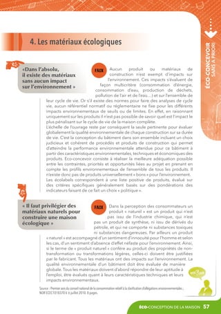 Aucun
produit
ou
matériaux
de
construction n’est exempt d’impacts sur
l’environnement. Ces impacts s’évaluent de
façon multicritère (consommation d’énergie,
consommation d’eau, production de déchets,
pollution de l’air et de l’eau…) et sur l’ensemble de
leur cycle de vie. Or s’il existe des normes pour faire des analyses de cycle
vie, aucun référentiel normatif ou réglementaire ne fixe pour les différents
impacts environnementaux de seuils ou de limites. En effet, en raisonnant
uniquement sur les produits il n’est pas possible de savoir quel est l’impact le
plus pénalisant sur le cycle de vie de la maison complète.
L’échelle de l’ouvrage reste par conséquent la seule pertinente pour évaluer
globalement la qualité environnementale de chaque construction sur sa durée
de vie. C’est la conception du bâtiment dans son ensemble incluant un choix
judicieux et cohérent de procédés et produits de construction qui permet
d’atteindre la performance environnementale attendue pour ce bâtiment à
partir des caractéristiques environnementales, techniques et économiques des
produits. Eco-concevoir consiste à réaliser la meilleure adéquation possible
entre les contraintes, priorités et opportunités liées au projet en prenant en
compte les profils environnementaux de l’ensemble de tous les produits. Il
n’existe donc pas de produits universellement « bons » pour l’environnement.
Les écolabels correspondent à une liste positive de produits, évalué sur
des critères spécifiques généralement basés sur des pondérations des
indicateurs faisant de ce fait un choix « politique ».

sans a priori

«Dans l’absolu,
il existe des matériaux
sans aucun impact
sur l’environnement »

éco-concevoir

4. Les matériaux écologiques

« Il faut privilégier des
matériaux naturels pour
construire une maison
écologique »

Dans la perception des consommateurs un
produit «  naturel  » est un produit qui n’est
pas issu de l’industrie chimique, qui n’est
pas un produit de synthèse, ni issu de dérivés du
pétrole, et qui ne comporte ni substances toxiques
ni substances dangereuses. Par ailleurs un produit
« naturel » est accompagné d’un sentiment d’innocuité pour l’homme et selon
les cas, d’un sentiment d’absence d’effet néfaste pour l’environnement. Ainsi,
si le terme de « produit naturel » confère au produit des propriétés de nontransformation ou transformations légères, celles-ci doivent être justifiées
par le fabricant. Tous les matériaux ont des impacts sur l’environnement. La
qualité environnementale d’un bâtiment doit être évaluée de manière
globale. Tous les matériaux doivent d’abord répondre de leur aptitude à
l’emploi, être évalués quant à leurs caractéristiques techniques et leurs
impacts environnementaux.

Source : Premier avis du conseil national de la consommation relatif à la clarification d’allégations environnementales ;
NOR ECEC1018370 V. 6 juillet 2010. 8 pages.

éco-conception de la maison

57

 