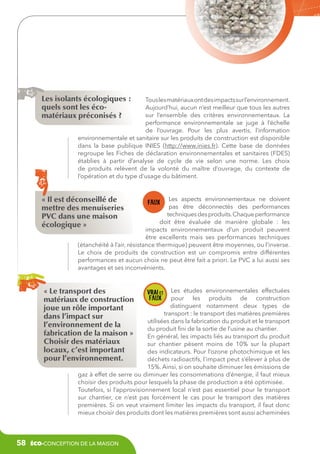 Les isolants écologiques :
quels sont les écomatériaux préconisés ?

Tous les matériaux ont des impacts sur l’environnement.
Aujourd’hui, aucun n’est meilleur que tous les autres
sur l’ensemble des critères environnementaux. La
performance environnementale se juge à l’échelle
de l’ouvrage. Pour les plus avertis, l’information
environnementale et sanitaire sur les produits de construction est disponible
dans la base publique INIES (http://www.inies.fr). Cette base de données
regroupe les Fiches de déclaration environnementales et sanitaires (FDES)
établies à partir d’analyse de cycle de vie selon une norme. Les choix
de produits relèvent de la volonté du maître d’ouvrage, du contexte de
l’opération et du type d’usage du bâtiment.

« Il est déconseillé de
mettre des menuiseries
PVC dans une maison
écologique »

Les aspects environnementaux ne doivent
pas être déconnectés des performances
techniques des produits. Chaque performance
doit être évaluée de manière globale  : les
impacts environnementaux d’un produit peuvent
être excellents mais ses performances techniques
(étanchéité à l’air, résistance thermique) peuvent être moyennes, ou l’inverse.
Le choix de produits de construction est un compromis entre différentes
performances et aucun choix ne peut être fait a priori. Le PVC a lui aussi ses
avantages et ses inconvénients.

« Le transport des
matériaux de construction
joue un rôle important
dans l’impact sur
l’environnement de la
fabrication de la maison »
Choisir des matériaux
locaux, c’est important
pour l’environnement.

Les études environnementales effectuées
pour les produits de construction
distinguent notamment deux types de
transport : le transport des matières premières
utilisées dans la fabrication du produit et le transport
du produit fini de la sortie de l’usine au chantier.
En général, les impacts liés au transport du produit
sur chantier pèsent moins de 10% sur la plupart
des indicateurs. Pour l’ozone photochimique et les
déchets radioactifs, l’impact peut s’élever à plus de
15%. Ainsi, si on souhaite diminuer les émissions de
gaz à effet de serre ou diminuer les consommations d’énergie, il faut mieux
choisir des produits pour lesquels la phase de production a été optimisée.
Toutefois, si l’approvisionnement local n’est pas essentiel pour le transport
sur chantier, ce n’est pas forcément le cas pour le transport des matières
premières. Si on veut vraiment limiter les impacts du transport, il faut donc
mieux choisir des produits dont les matières premières sont aussi acheminées

58

éco-conception de la maison

 