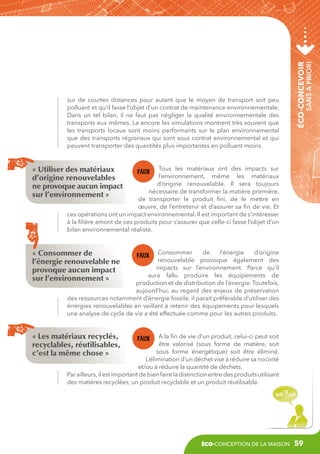 sans a priori

éco-concevoir

sur de courtes distances pour autant que le moyen de transport soit peu
polluant et qu’il fasse l’objet d’un contrat de maintenance environnementale.
Dans un tel bilan, il ne faut pas négliger la qualité environnementale des
transports eux mêmes. La encore les simulations montrent très souvent que
les transports locaux sont moins performants sur le plan environnemental
que des transports régionaux qui sont sous contrat environnemental et qui
peuvent transporter des quantités plus importantes en polluant moins.

Tous les matériaux ont des impacts sur
l’environnement, même les matériaux
d’origine renouvelable. Il sera toujours
nécessaire de transformer la matière première,
de transporter le produit fini, de le mettre en
œuvre, de l’entretenir et d’assurer sa fin de vie. Et
ces opérations ont un impact environnemental. Il est important de s’intéresser
à la filière amont de ces produits pour s’assurer que celle-ci fasse l’objet d’un
bilan environnemental réaliste.

« Utiliser des matériaux
d’origine renouvelables
ne provoque aucun impact
sur l’environnement »

« Consommer de
l’énergie renouvelable ne
provoque aucun impact
sur l’environnement »

Consommer
de
l’énergie
d’origine
renouvelable provoque également des
impacts sur l’environnement. Parce qu’il
aura fallu produire les équipements de
production et de distribution de l’énergie. Toutefois,
aujourd’hui, au regard des enjeux de préservation
des ressources notamment d’énergie fossile, il parait préférable d’utiliser des
énergies renouvelables en veillant à retenir des équipements pour lesquels
une analyse de cycle de vie a été effectuée comme pour les autres produits.

« Les matériaux recyclés,
recyclables, réutilisables,
c’est la même chose »

A la fin de vie d’un produit, celui-ci peut soit
être valorisé (sous forme de matière, soit
sous forme énergétique) soit être éliminé.
L’élimination d’un déchet vise à réduire sa nocivité
et/ou à réduire la quantité de déchets.
Par ailleurs, il est important de bien faire la distinction entre des produits utilisant
des matières recyclées, un produit recyclable et un produit réutilisable.

éco-conception de la maison

59

 