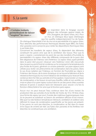 sans a priori

La respiration dans le langage courant
désigne des échanges gazeux (rejets de
CO², d’oxygène, de vapeur d’eau, etc.). Pour
un mur, on distingue deux types d’échanges
que l’on qualifie indépendamment l’un de l’autre.
On distingue l’étanchéité à l’air du mur et sa perméabilité à la vapeur d’eau.
Pour atteindre des performances thermiques élevées (type BBC), les fuites
d’air parasites sont à proscrire pour éviter les déperditions thermiques liées
à ces fuites d’air.
Concernant les transferts de vapeur d’eau, ils dépendent des éléments
constituant les parois ainsi que de la ventilation des locaux. Pour que la
paroi « respire » correctement du point de vue des transferts d’humidité, la
perméabilité à la vapeur d’eau des différents composants de la paroi doit
être dégressive de l’intérieur vers l’extérieur. La vapeur d’eau ayant pénétré
dans la paroi doit pouvoir s’évacuer vers l’extérieur sinon elle s’accumule
dans la paroi au point froid et condense sur le composant à la température la
plus froide de la paroi, générant un sinistre potentiel. Les pare-vapeurs sont
utilisés pour éviter ces phénomènes de condensation dans les parois. Dans
le cas d’une isolation par l’intérieur, en fonction de l’humidité qui règne à
l’intérieur des locaux, de la zone climatique où se trouve le bâtiment et de la
résistance thermique du mur et en l’absence de ventilation pour évacuer l’eau
contenue dans l’air liée aux activités et à l’occupation, il peut exister un risque
de condensation, si les locaux ne sont pas chauffés, isolés et non ventilés. La
mise en place d’un pare-vapeur surtout dans le cas des parois dites ouvertes
(toitures et parois à ossature bois) est nécessaire pour assurer à la fois la
fonction d’étanchéité à l’air ainsi que la fonction pare vapeur.

« Certains isolants
permettraient de laisser
“respirer” les murs »

éco-concevoir

5. La santé

Aucun mur ne peut évacuer l’eau contenue dans l’air d’une maison (la
production liée aux activités d’une famille de l’ordre de 12 à 14 litres d’eau
sous forme de vapeur par jour). Il existe des matériaux hygroscopiques mais
ils ne peuvent se substituer au besoin de ventilation efficace d’une maison.
Dès que l’un des facteurs température intérieure, ventilation et isolation sera
déficient le risque de condensation superficielle sur les parois est présent.
Si les parois ne sont pas étanches, la condensation se fait dans la masse
et le risque de sinistre est réel. Les fuites d’air parasites et les fenêtres non
étanches ne constituent pas une ventilation.

éco-conception de la maison

61

 