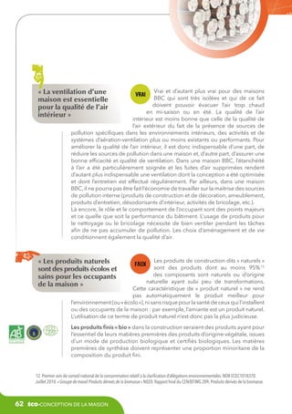 « La ventilation d’une
maison est essentielle
pour la qualité de l’air
intérieur »

Vrai et d’autant plus vrai pour des maisons
BBC qui sont très isolées et qui de ce fait
doivent pouvoir évacuer l’air trop chaud
en mi-saison ou en été. La qualité de l’air
intérieur est moins bonne que celle de la qualité de
l’air extérieur du fait de la présence de sources de
pollution spécifiques dans les environnements intérieurs, des activités et de
systèmes d’aération-ventilation plus ou moins existants ou performants. Pour
améliorer la qualité de l’air intérieur, il est donc indispensable d’une part, de
réduire les sources de pollution dans une maison et, d’autre part, d’assurer une
bonne efficacité et qualité de ventilation. Dans une maison BBC, l’étanchéité
à l’air a été particulièrement soignée et les fuites d’air supprimées rendent
d’autant plus indispensable une ventilation dont la conception a été optimisée
et dont l’entretien est effectué régulièrement. Par ailleurs, dans une maison
BBC, il ne pourra pas être fait l’économie de travailler sur la maitrise des sources
de pollution interne (produits de construction et de décoration, ameublement,
produits d’entretien, désodorisants d’intérieur, activités de bricolage, etc.).
Là encore, le rôle et le comportement de l’occupant sont des points majeurs
et ce quelle que soit la performance du bâtiment. L’usage de produits pour
le nettoyage ou le bricolage nécessite de bien ventiler pendant les tâches
afin de ne pas accumuler de pollution. Les choix d’aménagement et de vie
conditionnent également la qualité d’air.

« Les produits naturels
sont des produits écolos et
sains pour les occupants
de la maison »

Les produits de construction dits « naturels »
sont des produits dont au moins 95% 12
des composants sont naturels ou d’origine
naturelle ayant subi peu de transformations.
Cette caractéristique de «  produit naturel » ne rend
pas automatiquement le produit meilleur pour
l’environnement (ou « écolo »), ni sans risque pour la santé de ceux qui l’installent
ou des occupants de la maison : par exemple, l’amiante est un produit naturel.
L’utilisation de ce terme de produit naturel n’est donc pas la plus judicieuse.
Les produits finis « bio » dans la construction seraient des produits ayant pour
l’essentiel de leurs matières premières des produits d’origine végétale, issues
d’un mode de production biologique et certifiés biologiques. Les matières
premières de synthèse doivent représenter une proportion minoritaire de la
composition du produit fini.

12. Premier avis de conseil national de la consommation relatif à la clarification d’allégations environnementales. NOR ECEC1018370.
Juillet 2010. « Groupe de travail Produits dérivés de la biomasse » N020. Rapport final du CEN/BT/WG 209, Produits dérivés de la biomasse.

62

éco-conception de la maison

 