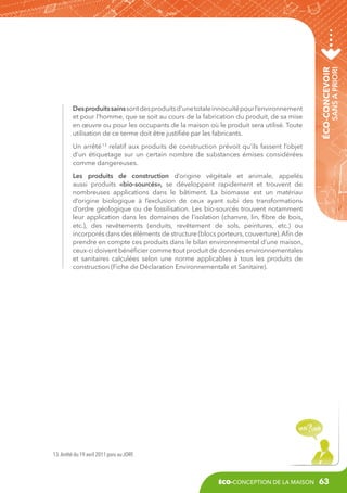 sans a priori

éco-concevoir

Des produits sains sont des produits d’une totale innocuité pour l’environnement
et pour l’homme, que se soit au cours de la fabrication du produit, de sa mise
en œuvre ou pour les occupants de la maison où le produit sera utilisé. Toute
utilisation de ce terme doit être justifiée par les fabricants.
Un arrêté 13 relatif aux produits de construction prévoit qu’ils fassent l’objet
d’un étiquetage sur un certain nombre de substances émises considérées
comme dangereuses.
Les produits de construction d’origine végétale et animale, appelés
aussi produits «bio-sourcés», se développent rapidement et trouvent de
nombreuses applications dans le bâtiment. La biomasse est un matériau
d’origine biologique à l’exclusion de ceux ayant subi des transformations
d’ordre géologique ou de fossilisation. Les bio-sourcés trouvent notamment
leur application dans les domaines de l’isolation (chanvre, lin, fibre de bois,
etc.), des revêtements (enduits, revêtement de sols, peintures, etc.) ou
incorporés dans des éléments de structure (blocs porteurs, couverture). Afin de
prendre en compte ces produits dans le bilan environnemental d’une maison,
ceux-ci doivent bénéficier comme tout produit de données environnementales
et sanitaires calculées selon une norme applicables à tous les produits de
construction (Fiche de Déclaration Environnementale et Sanitaire).

13. Arrêté du 19 avril 2011 paru au JORF.

éco-conception de la maison

63

 