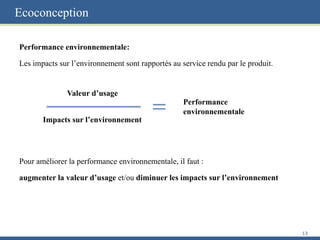 Ecoconception
Performance environnementale:
Les impacts sur l’environnement sont rapportés au service rendu par le produit.
Pour améliorer la performance environnementale, il faut :
augmenter la valeur d’usage et/ou diminuer les impacts sur l’environnement
13
Valeur d’usage
Impacts sur l’environnement
Performance
environnementale
 