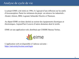 Analyse de cycle de vie
Le projet EIME a été initié en 1996, il s’agissait d’une réflexion sur les outils
d’écoconception. Parmi les initiateurs du projet on retrouve les industriels :
Alcatel, Alstom, IBM, Legrand, Schneider Electric et Thomson.
Au départ EIME est donc destiné au secteur des équipements électriques et
électroniques. Aujourd’hui il couvre d’autres domaines dont le textile.
EIME est une application web, distribuée par CODDE Bureau Veritas.
L’application web est disponible à l’adresse suivante :
https://university.bveime.com/login
22
 