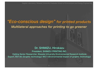 Nagata Laboratory, Waseda University Graduate School of Environment and Energy Engineering




“Eco-conscious design” for printed products
   Multilateral approaches for printing to go greener




                              Dr. SHIMIZU, Hirokazu
                          President, SHIMIZU PRINTING INC.
    Visiting Senior Researcher, Waseda University Environmental Research Institute
Expert, ISO130 (Graphic technology) WG11(Environmental impact of graphic technology)




                                                1
 