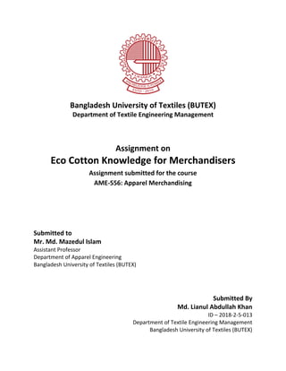 Bangladesh University of Textiles (BUTEX)
Department of Textile Engineering Management
Assignment on
Eco Cotton Knowledge for Merchandisers
Assignment submitted for the course
AME-556: Apparel Merchandising
Submitted to
Mr. Md. Mazedul Islam
Assistant Professor
Department of Apparel Engineering
Bangladesh University of Textiles (BUTEX)
Submitted By
Md. Lianul Abdullah Khan
ID – 2018-2-5-013
Department of Textile Engineering Management
Bangladesh University of Textiles (BUTEX)
 