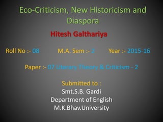 Eco-Criticism, New Historicism and
Diaspora
Hitesh Galthariya
Roll No :- 08 M.A. Sem :- 2 Year :- 2015-16
Paper :- 07 Literary Theory & Criticism - 2
Submitted to :
Smt.S.B. Gardi
Department of English
M.K.Bhav.University
 