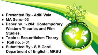 ● Presented By:- Aditi Vala
● MA Sem:- 03
● Paper no. :- 204: Contemporary
Western Theories and Film
Studies.
● Topic :- Eco-criticism Theory
● Roll no. :- 01
● Submitted By:- S.B.Gardi
Department of English , MKBU
 